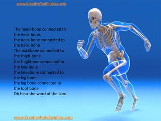 www.CreativeYouthIdeas.com
www.CreativeHolidayIdeas.com
The head-bone connected to
the neck-bone,
the neck-bone connected to
the back-bone
The backbone connected to
the thigh-bone
the thighbone connected to
the kee-bone
the kneebone connected to
the leg bone
the leg bone connected to
the foot bone
Oh hear the word of the Lord
 
