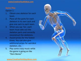www.CreativeYouthIdeas.com
www.CreativeHolidayIdeas.com
Game Play
Option 1:
1. Obtain one skeleton for each
team.
2. Place all the parts for each
skeleton in its own sack and
give one sack to each team.
3. When you say ‘Go’, each
team must take out the
skeleton parts and correctly
reconstruct the skeletons.
4. Award prizes for the fastest
times. You can also give
additional prizes for weirdest
skeleton, etc.
5. Play some crazy music while
the game is going on like
“Dem Bones”
 