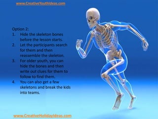 www.CreativeYouthIdeas.com
www.CreativeHolidayIdeas.com
Option 2:
1. Hide the skeleton bones
before the lesson starts.
2. Let the participants search
for them and then
reassemble the skeleton.
3. For older youth, you can
hide the bones and then
write out clues for them to
follow to find them.
4. You can also get a few
skeletons and break the kids
into teams.
 