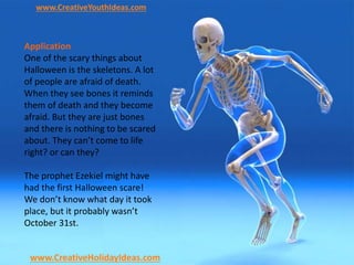 www.CreativeYouthIdeas.com
www.CreativeHolidayIdeas.com
Application
One of the scary things about
Halloween is the skeletons. A lot
of people are afraid of death.
When they see bones it reminds
them of death and they become
afraid. But they are just bones
and there is nothing to be scared
about. They can’t come to life
right? or can they?
The prophet Ezekiel might have
had the first Halloween scare!
We don’t know what day it took
place, but it probably wasn’t
October 31st.
 