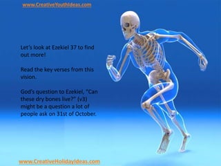 www.CreativeYouthIdeas.com
www.CreativeHolidayIdeas.com
Let’s look at Ezekiel 37 to find
out more!
Read the key verses from this
vision.
God’s question to Ezekiel, “Can
these dry bones live?” (v3)
might be a question a lot of
people ask on 31st of October.
 