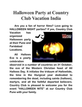 Halloween Party at Country 
Club Vacation India 
Are you a fan of horror films? Love going to 
HALLOWEEN NIGHT parties? If yes, Country Club 
Vacation has 
organized 
Halloween party 
at their Pune and 
Faridabad 
Locations. 
All Hallows 
Eve is a yearly 
celebration 
observed in a number of countries on 31 October, 
the eve of the Western Christian feast of All 
Hallows Day. It initiates the triduum of Hallowtide, 
the time in the liturgical year dedicated to 
remembering the dead, including saints (hallows), 
martyrs, and all the faithful departed believers. 
Country Club is pleased to welcome you for the 
event "HALLOWEEN NITE" at our Country Club 
Pune with your family. 
 
