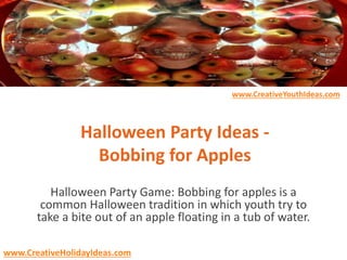 Halloween Party Ideas -
Bobbing for Apples
Halloween Party Game: Bobbing for apples is a
common Halloween tradition in which youth try to
take a bite out of an apple floating in a tub of water.
www.CreativeYouthIdeas.com
www.CreativeHolidayIdeas.com
 