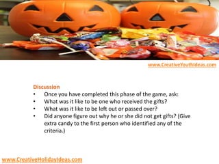 Discussion
• Once you have completed this phase of the game, ask:
• What was it like to be one who received the gifts?
• What was it like to be left out or passed over?
• Did anyone figure out why he or she did not get gifts? (Give
extra candy to the first person who identified any of the
criteria.)
www.CreativeYouthIdeas.com
www.CreativeHolidayIdeas.com
 