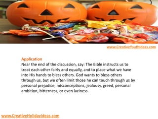 Application
Near the end of the discussion, say: The Bible instructs us to
treat each other fairly and equally, and to place what we have
into His hands to bless others. God wants to bless others
through us, but we often limit those he can touch through us by
personal prejudice, misconceptions, jealousy, greed, personal
ambition, bitterness, or even laziness.
www.CreativeYouthIdeas.com
www.CreativeHolidayIdeas.com
 