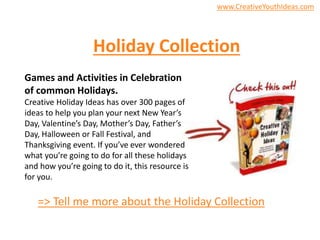 Holiday Collection
Games and Activities in Celebration
of common Holidays.
Creative Holiday Ideas has over 300 pages of
ideas to help you plan your next New Year’s
Day, Valentine’s Day, Mother’s Day, Father’s
Day, Halloween or Fall Festival, and
Thanksgiving event. If you’ve ever wondered
what you’re going to do for all these holidays
and how you’re going to do it, this resource is
for you.
=> Tell me more about the Holiday Collection
www.CreativeYouthIdeas.com
 