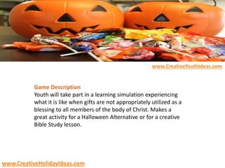 Game Description
Youth will take part in a learning simulation experiencing
what it is like when gifts are not appropriately utilized as a
blessing to all members of the body of Christ. Makes a
great activity for a Halloween Alternative or for a creative
Bible Study lesson.
www.CreativeYouthIdeas.com
www.CreativeHolidayIdeas.com
 
