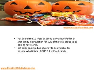 • For one of the 10 types of candy, only allow enough of
that candy in circulation for 10% of the total group to be
able to have some.
• Set aside an extra bag of candy to be available for
anyone who finishes ROUND 1 without candy.
www.CreativeYouthIdeas.com
www.CreativeHolidayIdeas.com
 