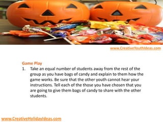 Game Play
1. Take an equal number of students away from the rest of the
group as you have bags of candy and explain to them how the
game works. Be sure that the other youth cannot hear your
instructions. Tell each of the those you have chosen that you
are going to give them bags of candy to share with the other
students.
www.CreativeYouthIdeas.com
www.CreativeHolidayIdeas.com
 