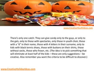 There’s only one catch: They can give candy only to the guys, or only to
the gals, only to those with spectacles, only those in youth choir, those
with a “d” in their name, those with 4 letters in their surname, only to
kids with black tennis shoes, those with buttons on their shirts, those
without socks, those who frown, etc. (The idea is to pick something that
will eliminate at least half of the kids – these are only suggestions – be
creative. Also remember you want the criteria to be difficult to discover.)
www.CreativeYouthIdeas.com
www.CreativeHolidayIdeas.com
 
