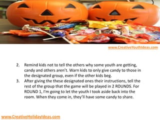 2. Remind kids not to tell the others why some youth are getting,
candy and others aren’t. Warn kids to only give candy to those in
the designated group, even if the other kids beg.
3. After giving the these designated ones their instructions, tell the
rest of the group that the game will be played in 2 ROUNDS. For
ROUND 1, I’m going to let the youth I took aside back into the
room. When they come in, they’ll have some candy to share.
www.CreativeYouthIdeas.com
www.CreativeHolidayIdeas.com
 