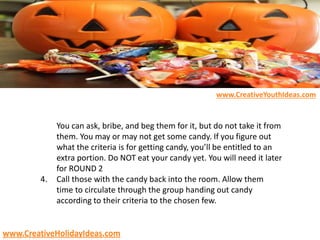 You can ask, bribe, and beg them for it, but do not take it from
them. You may or may not get some candy. If you figure out
what the criteria is for getting candy, you’ll be entitled to an
extra portion. Do NOT eat your candy yet. You will need it later
for ROUND 2
4. Call those with the candy back into the room. Allow them
time to circulate through the group handing out candy
according to their criteria to the chosen few.
www.CreativeYouthIdeas.com
www.CreativeHolidayIdeas.com
 
