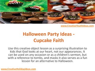 Halloween Party Ideas -
Cupcake Faith
Use this creative object lesson as a surprising illustration to
kids that God looks at our heart, not our appearances. It
can be used on any occasion or as a children's sermon, but
with a reference to tombs, and masks it also serves as a fun
lesson for an alternative to Halloween.
www.CreativeYouthIdeas.com
www.CreativeHolidayIdeas.com
 