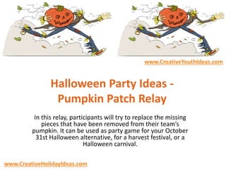 Halloween Party Ideas -
Pumpkin Patch Relay
In this relay, participants will try to replace the missing
pieces that have been removed from their team’s
pumpkin. It can be used as party game for your October
31st Halloween alternative, for a harvest festival, or a
Halloween carnival.
www.CreativeYouthIdeas.com
www.CreativeHolidayIdeas.com
 