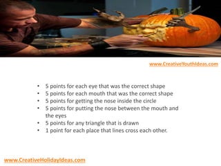 • 5 points for each eye that was the correct shape
• 5 points for each mouth that was the correct shape
• 5 points for getting the nose inside the circle
• 5 points for putting the nose between the mouth and
the eyes
• 5 points for any triangle that is drawn
• 1 point for each place that lines cross each other.
www.CreativeYouthIdeas.com
www.CreativeHolidayIdeas.com
 
