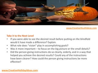 Take it to the Next Level
• If you were able to see the desired result before putting on the blindfold
would it have made a difference? Explain.
• What role does “vision” play in accomplishing goals?
• Was it more important – to focus on the big picture or the small details?
• Did the person giving instructions do so clearly, orderly, and in a way that
helped you achieve the desired results? Could any of the instructions
have been clearer? How could the person giving instructions be more
effective?
www.CreativeYouthIdeas.com
www.CreativeHolidayIdeas.com
 