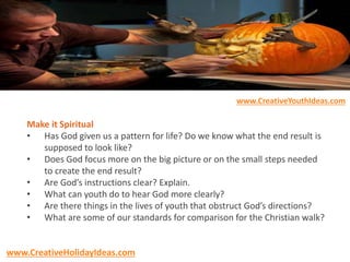 Make it Spiritual
• Has God given us a pattern for life? Do we know what the end result is
supposed to look like?
• Does God focus more on the big picture or on the small steps needed
to create the end result?
• Are God’s instructions clear? Explain.
• What can youth do to hear God more clearly?
• Are there things in the lives of youth that obstruct God’s directions?
• What are some of our standards for comparison for the Christian walk?
www.CreativeYouthIdeas.com
www.CreativeHolidayIdeas.com
 