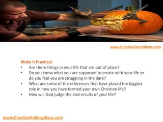 Make it Practical
• Are there things in your life that are out of place?
• Do you know what you are supposed to create with your life or
do you feel you are struggling in the dark?
• What are some of the references that have played the biggest
role in how you have formed your own Christian life?
• How will God judge the end results of your life?
www.CreativeYouthIdeas.com
www.CreativeHolidayIdeas.com
 