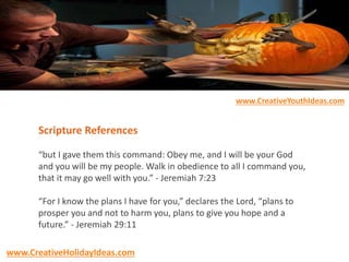 Scripture References
“but I gave them this command: Obey me, and I will be your God
and you will be my people. Walk in obedience to all I command you,
that it may go well with you.” - Jeremiah 7:23
“For I know the plans I have for you,” declares the Lord, “plans to
prosper you and not to harm you, plans to give you hope and a
future.” - Jeremiah 29:11
www.CreativeYouthIdeas.com
www.CreativeHolidayIdeas.com
 