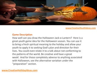 Game Description
How well can you draw the Halloween Jack-o-Lantern? Here is a
great youth game idea for the Halloween season. You can use it
to bring a fresh spiritual meaning to the holiday and allow your
youth to apply it to seeking God’s plan and direction for their
lives. You could even relate it to a talk about not conforming to
the patterns of the world. Be creative and have a great
week! And for those completely adverse to anything associated
with Halloween, see the alternative variation under the
“preparation” section.
www.CreativeYouthIdeas.com
www.CreativeHolidayIdeas.com
 