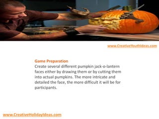 Game Preparation
Create several different pumpkin jack-o-lantern
faces either by drawing them or by cutting them
into actual pumpkins. The more intricate and
detailed the face, the more difficult it will be for
participants.
www.CreativeYouthIdeas.com
www.CreativeHolidayIdeas.com
 