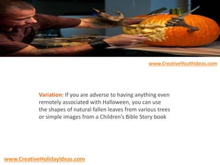 Variation: If you are adverse to having anything even
remotely associated with Halloween, you can use
the shapes of natural fallen leaves from various trees
or simple images from a Children’s Bible Story book
www.CreativeYouthIdeas.com
www.CreativeHolidayIdeas.com
 