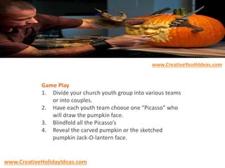 Game Play
1. Divide your church youth group into various teams
or into couples.
2. Have each youth team choose one “Picasso” who
will draw the pumpkin face.
3. Blindfold all the Picasso’s
4. Reveal the carved pumpkin or the sketched
pumpkin Jack-O-lantern face.
www.CreativeYouthIdeas.com
www.CreativeHolidayIdeas.com
 