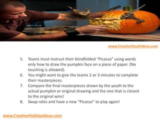 5. Teams must instruct their blindfolded “Picasso” using words
only how to draw the pumpkin face on a piece of paper. (No
touching is allowed).
6. You might want to give the teams 2 or 3 minutes to complete
their masterpieces.
7. Compare the final masterpieces drawn by the youth to the
actual pumpkin or original drawing and the one that is closest
to the original wins!
8. Swap roles and have a new “Picasso” to play again!
www.CreativeYouthIdeas.com
www.CreativeHolidayIdeas.com
 
