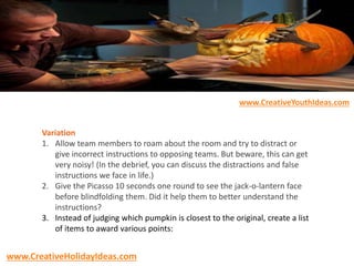 Variation
1. Allow team members to roam about the room and try to distract or
give incorrect instructions to opposing teams. But beware, this can get
very noisy! (In the debrief, you can discuss the distractions and false
instructions we face in life.)
2. Give the Picasso 10 seconds one round to see the jack-o-lantern face
before blindfolding them. Did it help them to better understand the
instructions?
3. Instead of judging which pumpkin is closest to the original, create a list
of items to award various points:
www.CreativeYouthIdeas.com
www.CreativeHolidayIdeas.com
 