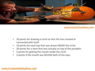 • 20 points for drawing a circle so that the line crossed or
connected with itself
• 10 points for each eye that was drawn INSIDE the circle.
• 20 points for a stem that was actually on top of the pumpkin
• 5 points for getting the mouth inside the circle
• 5 points if the mouth was BELOW both of the eyes
www.CreativeYouthIdeas.com
www.CreativeHolidayIdeas.com
 