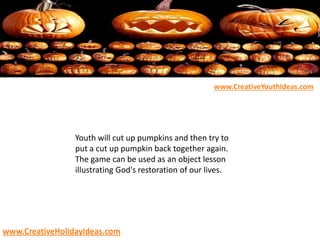 Youth will cut up pumpkins and then try to
put a cut up pumpkin back together again.
The game can be used as an object lesson
illustrating God's restoration of our lives.
www.CreativeYouthIdeas.com
www.CreativeHolidayIdeas.com
 