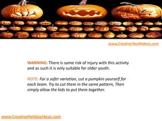 WARNING: There is some risk of injury with this activity
and as such it is only suitable for older youth.
NOTE: For a safer variation, cut a pumpkin yourself for
each team. Try to cut them in the same pattern, Then
simply allow the kids to put them together.
www.CreativeYouthIdeas.com
www.CreativeHolidayIdeas.com
 