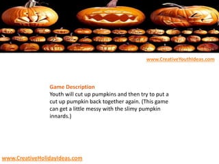 Game Description
Youth will cut up pumpkins and then try to put a
cut up pumpkin back together again. (This game
can get a little messy with the slimy pumpkin
innards.)
www.CreativeYouthIdeas.com
www.CreativeHolidayIdeas.com
 