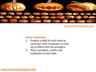 Game Preparation
1. Prepare a table for each team by
covering it with newspaper so soak
up an debris from the pumpkins.
2. Place a pumpkin, a knife, and
toothpicks at each table
www.CreativeYouthIdeas.com
www.CreativeHolidayIdeas.com
 