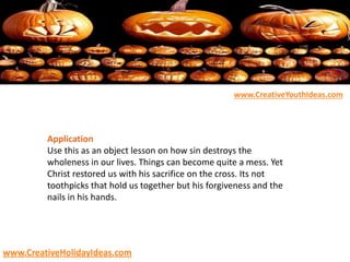 Application
Use this as an object lesson on how sin destroys the
wholeness in our lives. Things can become quite a mess. Yet
Christ restored us with his sacrifice on the cross. Its not
toothpicks that hold us together but his forgiveness and the
nails in his hands.
www.CreativeYouthIdeas.com
www.CreativeHolidayIdeas.com
 