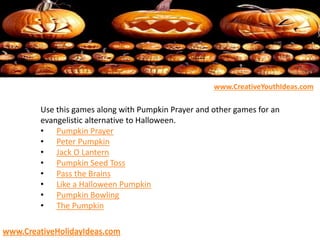 Use this games along with Pumpkin Prayer and other games for an
evangelistic alternative to Halloween.
• Pumpkin Prayer
• Peter Pumpkin
• Jack O Lantern
• Pumpkin Seed Toss
• Pass the Brains
• Like a Halloween Pumpkin
• Pumpkin Bowling
• The Pumpkin
www.CreativeYouthIdeas.com
www.CreativeHolidayIdeas.com
 