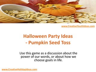 Halloween Party Ideas
- Pumpkin Seed Toss
Use this game as a discussion about the
power of our words, or about how we
choose goals in life.
www.CreativeHolidayIdeas.com
www.CreativeYouthIdeas.com
 
