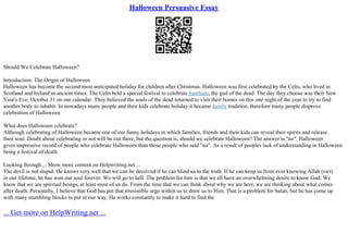 Halloween Persuasive Essay
Should We Celebrate Halloween?
Introduction: The Origin of Halloween
Halloween has become the second most anticipated holiday for children after Christmas. Halloween was first celebrated by the Celts, who lived in
Scotland and Ireland in ancient times. The Celts held a special festival to celebrate Samhain, the god of the dead. The day they choose was their New
Year's Eve, October 31 on our calendar. They believed the souls of the dead returned to visit their homes on this one night of the year to try to find
another body to inhabit. In nowadays many people and their kids celebrate holiday it became family tradition, therefore many people disprove
celebration of Halloween.
What does Halloween celebrate?
Although celebrating of Halloween became one of our funny holidays in which families, friends and their kids can reveal their spirits and release
their soul. Doubt about celebrating or not will be out there, but the question is, should we celebrate Halloween? The answer is "no". Halloween
gives impressive record of people who celebrate Halloween than those people who said "no". As a result of peoples lack of understanding in Halloween
being a festival of death.
Looking through ... Show more content on Helpwriting.net ...
The devil is not stupid. He knows very well that we can be deceived if he can blind us to the truth. If he can keep us from ever knowing Allah (swt)
in our lifetime, he has won our soul forever. We will go to hell. The problem for him is that we all have an overwhelming desire to know God. We
know that we are spiritual beings, at least most of us do. From the time that we can think about why we are here, we are thinking about what comes
after death. Personally, I believe that God has put that irresistible urge within us to draw us to Him. That is a problem for Satan, but he has come up
with many stumbling blocks to put in our way. He works constantly to make it hard to find the
... Get more on HelpWriting.net ...
 