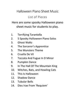 Halloween Piano Sheet Music
List of Pieces
Here are some spooky Halloween piano
sheet music for students to play.
1. Terrifying Tarantella
2. 5 Spooky Halloween Piano Solos
3. Ghost Waltz
4. The Sorcerer's Apprentice
5. The Munsters Theme
6. Cruella De Vil
7. Toccata And Fugue In D Minor
8. Pumpkin Dance
9. In The Hall Of The Mountain King
10. Witches, Bats, and Howling Cats
11. This Is Halloween
12. Shadow Dance
13. Tubular Bells
14. Dies Irae From 'Requiem'
 
