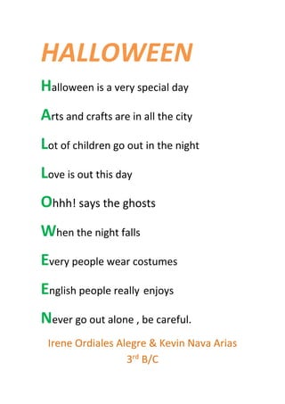HALLOWEEN
Halloween is a very special day
Arts and crafts are in all the city
Lot of children go out in the night
Love is out this day
Ohhh! says the ghosts
When the night falls
Every people wear costumes
English people really enjoys
Never go out alone , be careful.
Irene Ordiales Alegre & Kevin Nava Arias
3rd
B/C
 