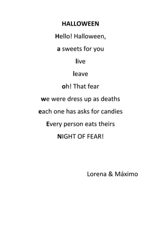 HALLOWEEN
Hello! Halloween,
a sweets for you
live
leave
oh! That fear
we were dress up as deaths
each one has asks for candies
Every person eats theirs
NIGHT OF FEAR!
Lorena & Máximo
 
