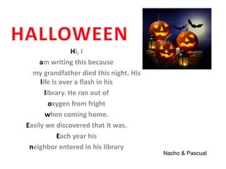 Hi, I
am writing this because
my grandfather died this night. His
life is over a flash in his
library. He ran out of
oxygen from fright
when coming home.
Easily we discovered that it was.
Each year his
neighbor entered in his library
Nacho & Pascual
 