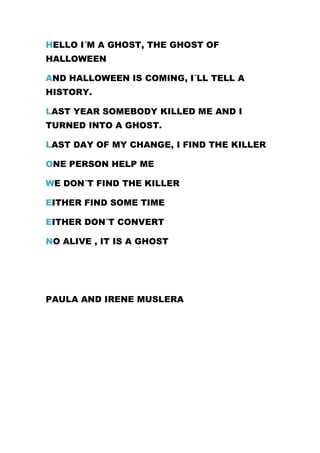 HELLO I´M A GHOST, THE GHOST OF
HALLOWEEN
AND HALLOWEEN IS COMING, I´LL TELL A
HISTORY.
LAST YEAR SOMEBODY KILLED ME AND I
TURNED INTO A GHOST.
LAST DAY OF MY CHANGE, I FIND THE KILLER
ONE PERSON HELP ME
WE DON´T FIND THE KILLER
EITHER FIND SOME TIME
EITHER DON´T CONVERT
NO ALIVE , IT IS A GHOST
PAULA AND IRENE MUSLERA
 