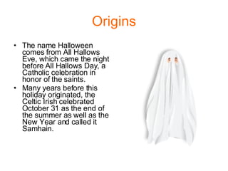 Origins The name Halloween comes from All Hallows Eve, which came the night before All Hallows Day, a Catholic celebration in honor of the saints. Many years before this holiday originated, the Celtic Irish celebrated October 31 as the end of the summer as well as the New Year and called it Samhain. 