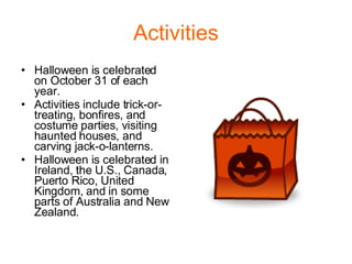 Activities Halloween is celebrated on October 31 of each year. Activities include trick-or-treating, bonfires, and costume parties, visiting haunted houses, and carving jack-o-lanterns. Halloween is celebrated in Ireland, the U.S., Canada, Puerto Rico, United Kingdom, and in some parts of Australia and New Zealand.  