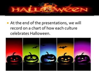  At the end of the presentations, we will
record on a chart of how each culture
celebrates Halloween.
 