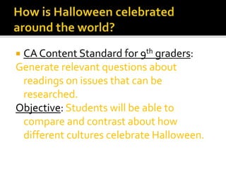  CA Content Standard for 9th graders:
Generate relevant questions about
readings on issues that can be
researched.
Objective: Students will be able to
compare and contrast about how
different cultures celebrate Halloween.
 