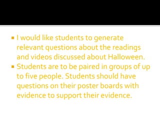  I would like students to generate
relevant questions about the readings
and videos discussed about Halloween.
 Students are to be paired in groups of up
to five people. Students should have
questions on their poster boards with
evidence to support their evidence.
 
