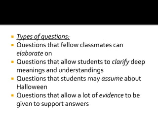  Types of questions:
 Questions that fellow classmates can
elaborate on
 Questions that allow students to clarify deep
meanings and understandings
 Questions that students may assume about
Halloween
 Questions that allow a lot of evidence to be
given to support answers
 