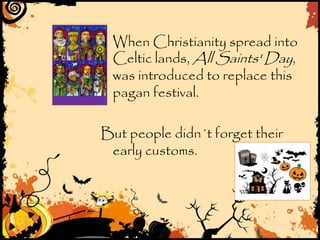 When Christianity spread into
Celtic lands, All Saints' Day,
was introduced to replace this
pagan festival.
But people didn´t forget their
early customs.
 
